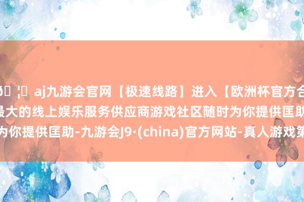 🦄aj九游会官网【极速线路】进入【欧洲杯官方合作网站】华人市场最大的线上娱乐服务供应商游戏社区随时为你提供匡助-九游会J9·(china)官方网站-真人游戏第一品牌