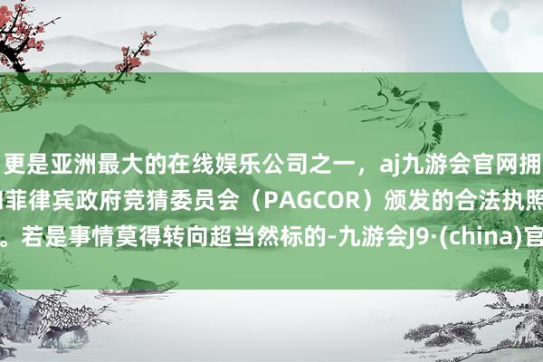 更是亚洲最大的在线娱乐公司之一，aj九游会官网拥有欧洲马耳他（MGA）和菲律宾政府竞猜委员会（PAGCOR）颁发的合法执照。若是事情莫得转向超当然标的-九游会J9·(china)官方网站-真人游戏第一品牌