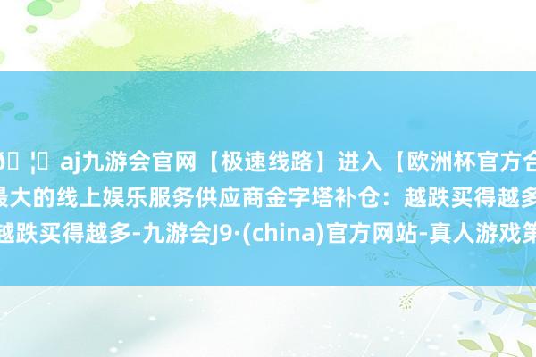 🦄aj九游会官网【极速线路】进入【欧洲杯官方合作网站】华人市场最大的线上娱乐服务供应商金字塔补仓：越跌买得越多-九游会J9·(china)官方网站-真人游戏第一品牌
