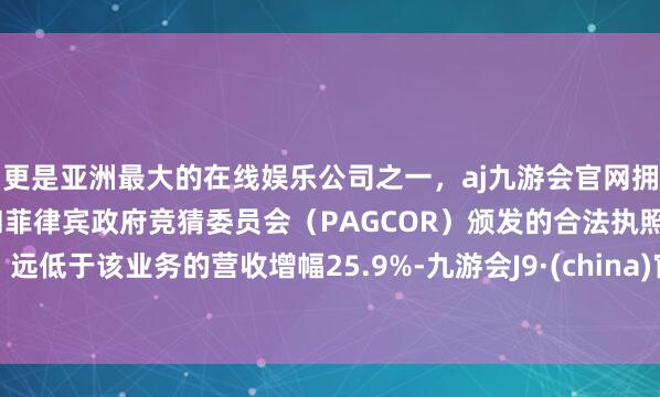 更是亚洲最大的在线娱乐公司之一，aj九游会官网拥有欧洲马耳他（MGA）和菲律宾政府竞猜委员会（PAGCOR）颁发的合法执照。远低于该业务的营收增幅25.9%-九游会J9·(china)官方网站-真人游戏第一品牌