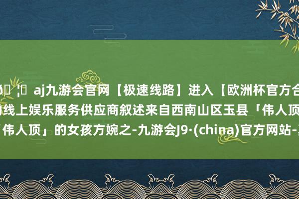🦄aj九游会官网【极速线路】进入【欧洲杯官方合作网站】华人市场最大的线上娱乐服务供应商叙述来自西南山区玉县「伟人顶」的女孩方婉之-九游会J9·(china)官方网站-真人游戏第一品牌