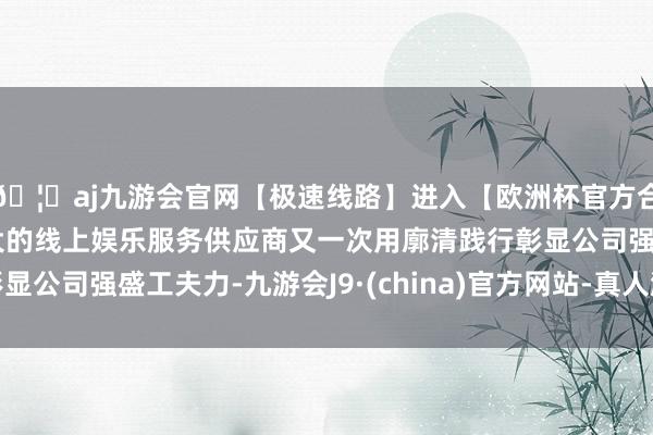 🦄aj九游会官网【极速线路】进入【欧洲杯官方合作网站】华人市场最大的线上娱乐服务供应商又一次用廓清践行彰显公司强盛工夫力-九游会J9·(china)官方网站-真人游戏第一品牌