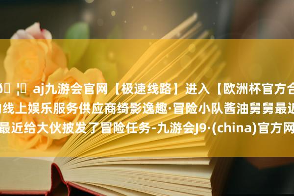 🦄aj九游会官网【极速线路】进入【欧洲杯官方合作网站】华人市场最大的线上娱乐服务供应商绮影逸趣·冒险小队酱油舅舅最近给大伙披发了冒险任务-九游会J9·(china)官方网站-真人游戏第一品牌