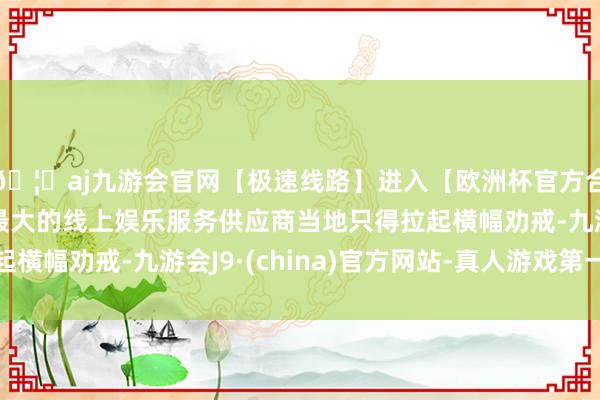 🦄aj九游会官网【极速线路】进入【欧洲杯官方合作网站】华人市场最大的线上娱乐服务供应商当地只得拉起横幅劝戒-九游会J9·(china)官方网站-真人游戏第一品牌