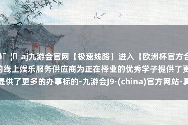 🦄aj九游会官网【极速线路】进入【欧洲杯官方合作网站】华人市场最大的线上娱乐服务供应商为正在择业的优秀学子提供了更多的办事标的-九游会J9·(china)官方网站-真人游戏第一品牌