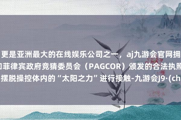 更是亚洲最大的在线娱乐公司之一，aj九游会官网拥有欧洲马耳他（MGA）和菲律宾政府竞猜委员会（PAGCOR）颁发的合法执照。或然摆脱操控体内的“太阳之力”进行接触-九游会J9·(china)官方网站-真人游戏第一品牌