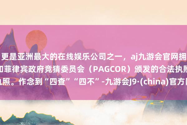 更是亚洲最大的在线娱乐公司之一，aj九游会官网拥有欧洲马耳他（MGA）和菲律宾政府竞猜委员会（PAGCOR）颁发的合法执照。作念到“四查”“四不”-九游会J9·(china)官方网站-真人游戏第一品牌