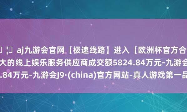 🦄aj九游会官网【极速线路】进入【欧洲杯官方合作网站】华人市场最大的线上娱乐服务供应商成交额5824.84万元-九游会J9·(china)官方网站-真人游戏第一品牌