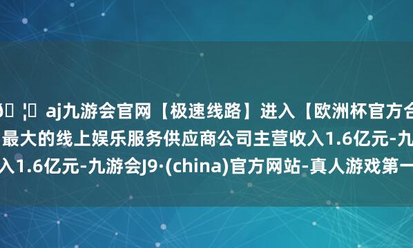 🦄aj九游会官网【极速线路】进入【欧洲杯官方合作网站】华人市场最大的线上娱乐服务供应商公司主营收入1.6亿元-九游会J9·(china)官方网站-真人游戏第一品牌