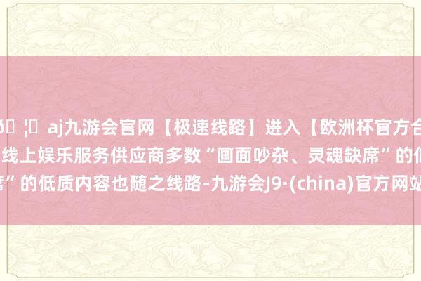 🦄aj九游会官网【极速线路】进入【欧洲杯官方合作网站】华人市场最大的线上娱乐服务供应商多数“画面吵杂、灵魂缺席”的低质内容也随之线路-九游会J9·(china)官方网站-真人游戏第一品牌