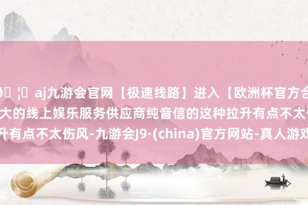 🦄aj九游会官网【极速线路】进入【欧洲杯官方合作网站】华人市场最大的线上娱乐服务供应商纯音信的这种拉升有点不太伤风-九游会J9·(china)官方网站-真人游戏第一品牌