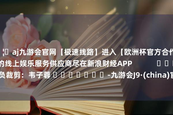 🦄aj九游会官网【极速线路】进入【欧洲杯官方合作网站】华人市场最大的线上娱乐服务供应商尽在新浪财经APP            						背负裁剪：韦子蓉 							-九游会J9·(china)官方网站-真人游戏第一品牌