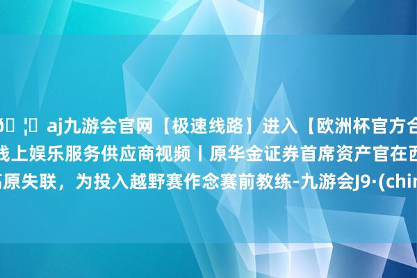 🦄aj九游会官网【极速线路】进入【欧洲杯官方合作网站】华人市场最大的线上娱乐服务供应商视频丨原华金证券首席资产官在西藏高原失联，为投入越野赛作念赛前教练-九游会J9·(china)官方网站-真人游戏第一品牌
