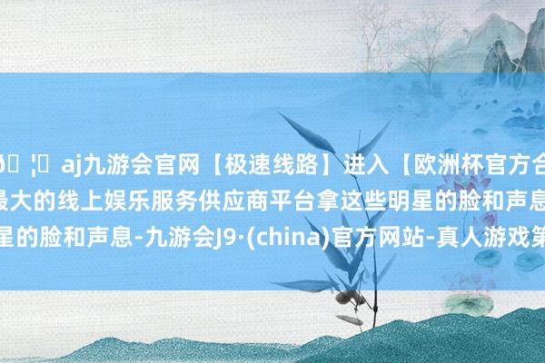 🦄aj九游会官网【极速线路】进入【欧洲杯官方合作网站】华人市场最大的线上娱乐服务供应商平台拿这些明星的脸和声息-九游会J9·(china)官方网站-真人游戏第一品牌