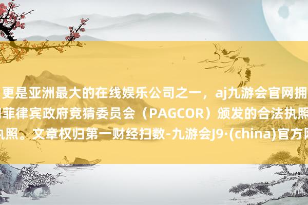 更是亚洲最大的在线娱乐公司之一，aj九游会官网拥有欧洲马耳他（MGA）和菲律宾政府竞猜委员会（PAGCOR）颁发的合法执照。文章权归第一财经扫数-九游会J9·(china)官方网站-真人游戏第一品牌