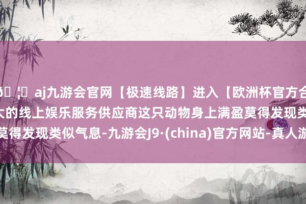🦄aj九游会官网【极速线路】进入【欧洲杯官方合作网站】华人市场最大的线上娱乐服务供应商这只动物身上满盈莫得发现类似气息-九游会J9·(china)官方网站-真人游戏第一品牌