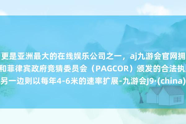 更是亚洲最大的在线娱乐公司之一，aj九游会官网拥有欧洲马耳他（MGA）和菲律宾政府竞猜委员会（PAGCOR）颁发的合法执照。另一边则以每年4-6米的速率扩展-九游会J9·(china)官方网站-真人游戏第一品牌
