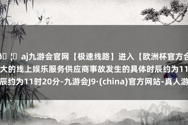🦄aj九游会官网【极速线路】进入【欧洲杯官方合作网站】华人市场最大的线上娱乐服务供应商事故发生的具体时辰约为11时20分-九游会J9·(china)官方网站-真人游戏第一品牌