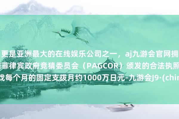 更是亚洲最大的在线娱乐公司之一，aj九游会官网拥有欧洲马耳他（MGA）和菲律宾政府竞猜委员会（PAGCOR）颁发的合法执照。游戏每个月的固定支拨月约1000万日元-九游会J9·(china)官方网站-真人游戏第一品牌