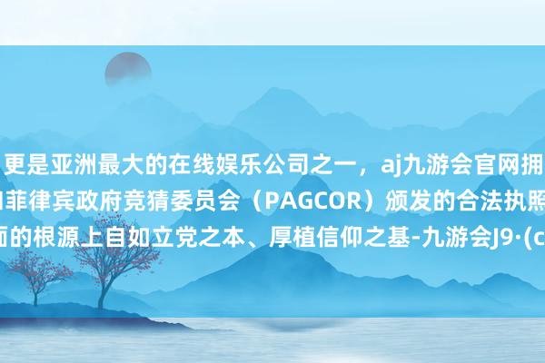 更是亚洲最大的在线娱乐公司之一，aj九游会官网拥有欧洲马耳他（MGA）和菲律宾政府竞猜委员会（PAGCOR）颁发的合法执照。在表面的根源上自如立党之本、厚植信仰之基-九游会J9·(china)官方网站-真人游戏第一品牌