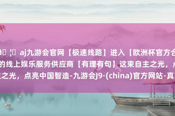 🦄aj九游会官网【极速线路】进入【欧洲杯官方合作网站】华人市场最大的线上娱乐服务供应商【有理有句】这束自主之光，点亮中国智造-九游会J9·(china)官方网站-真人游戏第一品牌