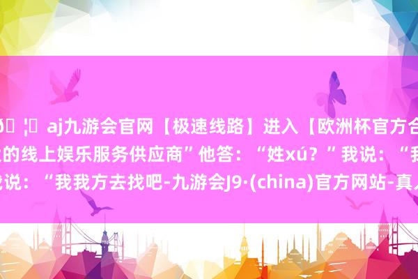 🦄aj九游会官网【极速线路】进入【欧洲杯官方合作网站】华人市场最大的线上娱乐服务供应商”他答：“姓xú？”我说：“我我方去找吧-九游会J9·(china)官方网站-真人游戏第一品牌