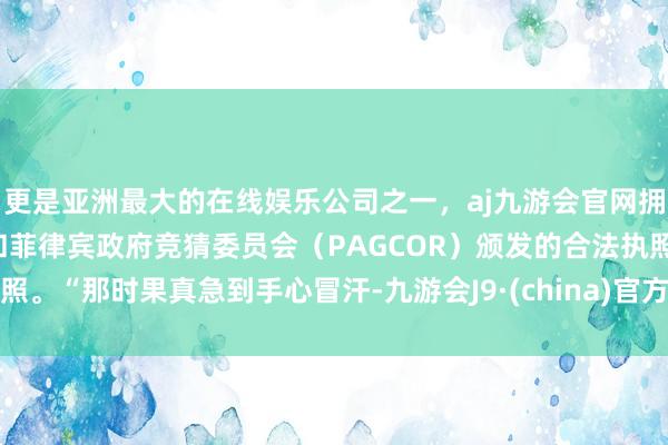 更是亚洲最大的在线娱乐公司之一，aj九游会官网拥有欧洲马耳他（MGA）和菲律宾政府竞猜委员会（PAGCOR）颁发的合法执照。“那时果真急到手心冒汗-九游会J9·(china)官方网站-真人游戏第一品牌