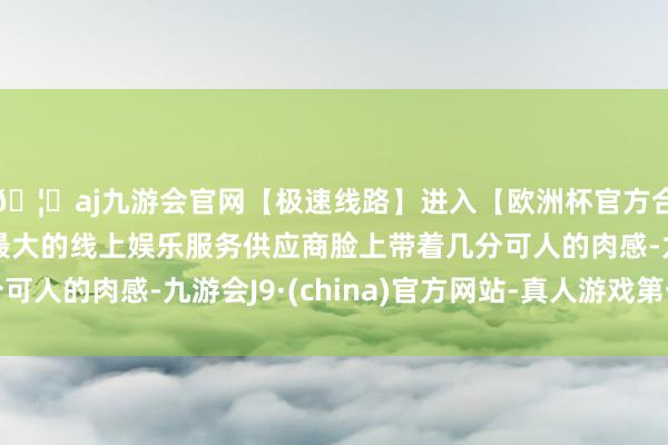 🦄aj九游会官网【极速线路】进入【欧洲杯官方合作网站】华人市场最大的线上娱乐服务供应商脸上带着几分可人的肉感-九游会J9·(china)官方网站-真人游戏第一品牌