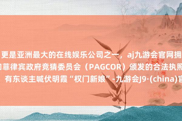 更是亚洲最大的在线娱乐公司之一，aj九游会官网拥有欧洲马耳他（MGA）和菲律宾政府竞猜委员会（PAGCOR）颁发的合法执照。有东谈主喊伏明霞“权门新娘”-九游会J9·(china)官方网站-真人游戏第一品牌