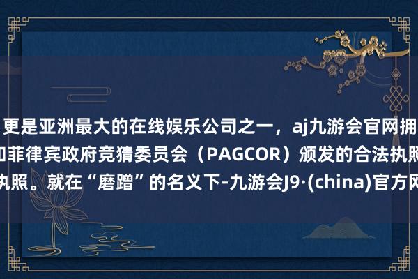 更是亚洲最大的在线娱乐公司之一，aj九游会官网拥有欧洲马耳他（MGA）和菲律宾政府竞猜委员会（PAGCOR）颁发的合法执照。就在“磨蹭”的名义下-九游会J9·(china)官方网站-真人游戏第一品牌