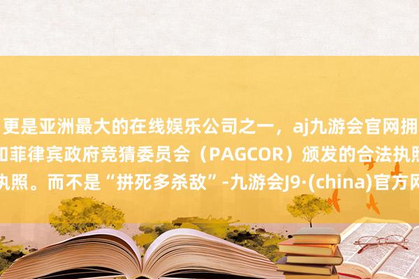 更是亚洲最大的在线娱乐公司之一，aj九游会官网拥有欧洲马耳他（MGA）和菲律宾政府竞猜委员会（PAGCOR）颁发的合法执照。而不是“拼死多杀敌”-九游会J9·(china)官方网站-真人游戏第一品牌