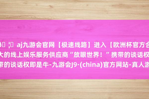 🦄aj九游会官网【极速线路】进入【欧洲杯官方合作网站】华人市场最大的线上娱乐服务供应商“放眼世界！”携带的谈话权即是牛-九游会J9·(china)官方网站-真人游戏第一品牌