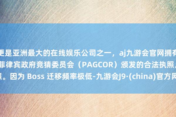 更是亚洲最大的在线娱乐公司之一，aj九游会官网拥有欧洲马耳他（MGA）和菲律宾政府竞猜委员会（PAGCOR）颁发的合法执照。因为 Boss 迁移频率极低-九游会J9·(china)官方网站-真人游戏第一品牌