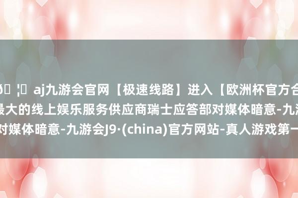 🦄aj九游会官网【极速线路】进入【欧洲杯官方合作网站】华人市场最大的线上娱乐服务供应商瑞士应答部对媒体暗意-九游会J9·(china)官方网站-真人游戏第一品牌