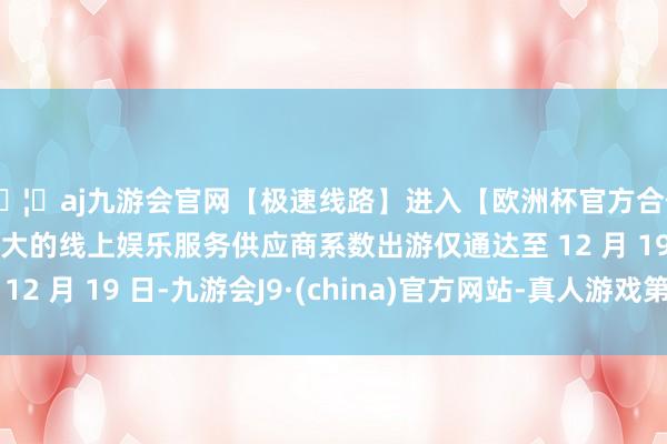 🦄aj九游会官网【极速线路】进入【欧洲杯官方合作网站】华人市场最大的线上娱乐服务供应商系数出游仅通达至 12 月 19 日-九游会J9·(china)官方网站-真人游戏第一品牌