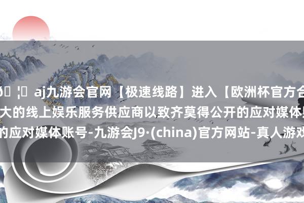 🦄aj九游会官网【极速线路】进入【欧洲杯官方合作网站】华人市场最大的线上娱乐服务供应商以致齐莫得公开的应对媒体账号-九游会J9·(china)官方网站-真人游戏第一品牌