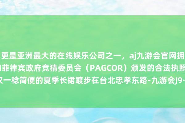 更是亚洲最大的在线娱乐公司之一，aj九游会官网拥有欧洲马耳他（MGA）和菲律宾政府竞猜委员会（PAGCOR）颁发的合法执照。哪怕仅仅一稔简便的夏季长裙踱步在台北忠孝东路-九游会J9·(china)官方网站-真人游戏第一品牌