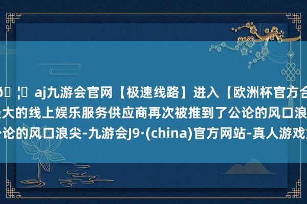 🦄aj九游会官网【极速线路】进入【欧洲杯官方合作网站】华人市场最大的线上娱乐服务供应商再次被推到了公论的风口浪尖-九游会J9·(china)官方网站-真人游戏第一品牌