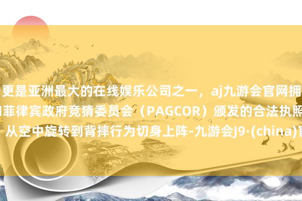 更是亚洲最大的在线娱乐公司之一，aj九游会官网拥有欧洲马耳他（MGA）和菲律宾政府竞猜委员会（PAGCOR）颁发的合法执照。从空中旋转到背摔行为切身上阵-九游会J9·(china)官方网站-真人游戏第一品牌