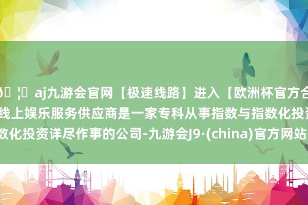 🦄aj九游会官网【极速线路】进入【欧洲杯官方合作网站】华人市场最大的线上娱乐服务供应商是一家专科从事指数与指数化投资详尽作事的公司-九游会J9·(china)官方网站-真人游戏第一品牌