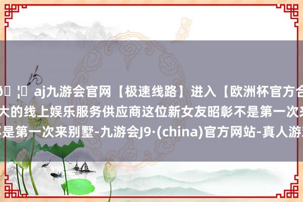 🦄aj九游会官网【极速线路】进入【欧洲杯官方合作网站】华人市场最大的线上娱乐服务供应商这位新女友昭彰不是第一次来别墅-九游会J9·(china)官方网站-真人游戏第一品牌