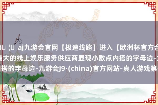 🦄aj九游会官网【极速线路】进入【欧洲杯官方合作网站】华人市场最大的线上娱乐服务供应商显现小数点内搭的字母边-九游会J9·(china)官方网站-真人游戏第一品牌