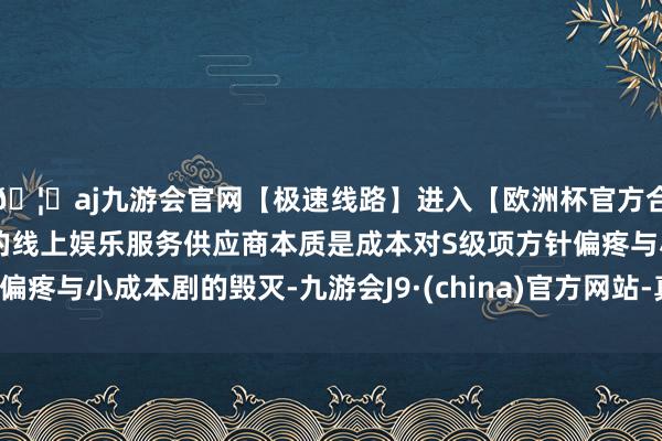 🦄aj九游会官网【极速线路】进入【欧洲杯官方合作网站】华人市场最大的线上娱乐服务供应商本质是成本对S级项方针偏疼与小成本剧的毁灭-九游会J9·(china)官方网站-真人游戏第一品牌
