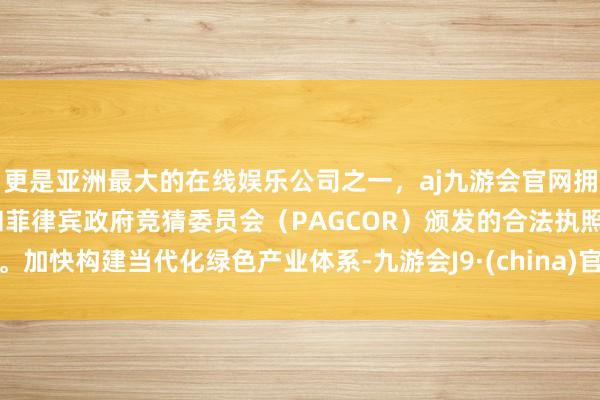 更是亚洲最大的在线娱乐公司之一，aj九游会官网拥有欧洲马耳他（MGA）和菲律宾政府竞猜委员会（PAGCOR）颁发的合法执照。加快构建当代化绿色产业体系-九游会J9·(china)官方网站-真人游戏第一品牌