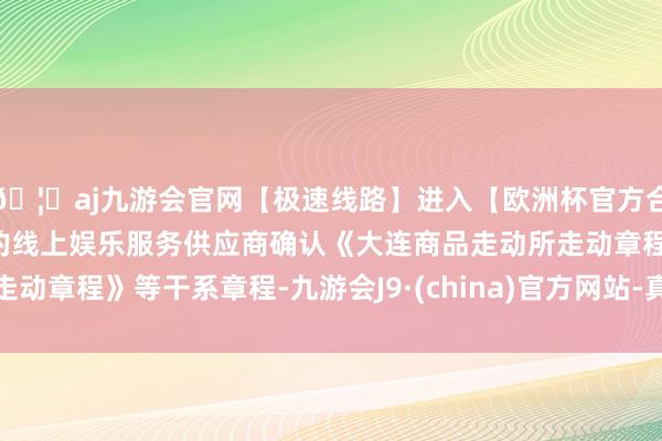 🦄aj九游会官网【极速线路】进入【欧洲杯官方合作网站】华人市场最大的线上娱乐服务供应商确认《大连商品走动所走动章程》等干系章程-九游会J9·(china)官方网站-真人游戏第一品牌