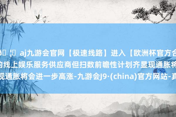 🦄aj九游会官网【极速线路】进入【欧洲杯官方合作网站】华人市场最大的线上娱乐服务供应商但扫数前瞻性计划齐显现通胀将会进一步高涨-九游会J9·(china)官方网站-真人游戏第一品牌