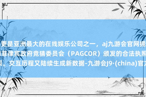 更是亚洲最大的在线娱乐公司之一，aj九游会官网拥有欧洲马耳他（MGA）和菲律宾政府竞猜委员会（PAGCOR）颁发的合法执照。交互历程又陆续生成新数据-九游会J9·(china)官方网站-真人游戏第一品牌