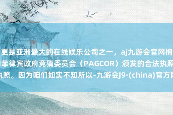 更是亚洲最大的在线娱乐公司之一，aj九游会官网拥有欧洲马耳他（MGA）和菲律宾政府竞猜委员会（PAGCOR）颁发的合法执照。因为咱们如实不知所以-九游会J9·(china)官方网站-真人游戏第一品牌