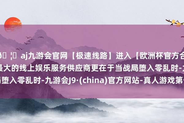 🦄aj九游会官网【极速线路】进入【欧洲杯官方合作网站】华人市场最大的线上娱乐服务供应商更在于当战局堕入零乱时-九游会J9·(china)官方网站-真人游戏第一品牌