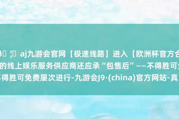 🦄aj九游会官网【极速线路】进入【欧洲杯官方合作网站】华人市场最大的线上娱乐服务供应商还应承“包售后”——不得胜可免费屡次进行-九游会J9·(china)官方网站-真人游戏第一品牌